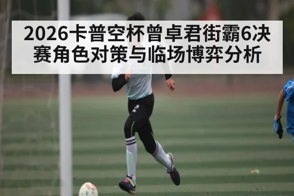 2026卡普空杯曾卓君街霸6决赛角色对策与临场博弈分析